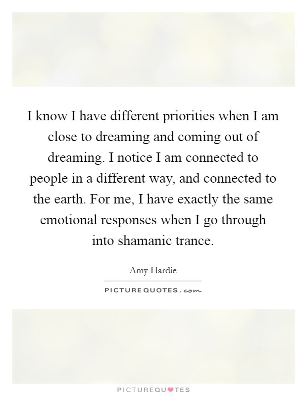 I know I have different priorities when I am close to dreaming and coming out of dreaming. I notice I am connected to people in a different way, and connected to the earth. For me, I have exactly the same emotional responses when I go through into shamanic trance Picture Quote #1