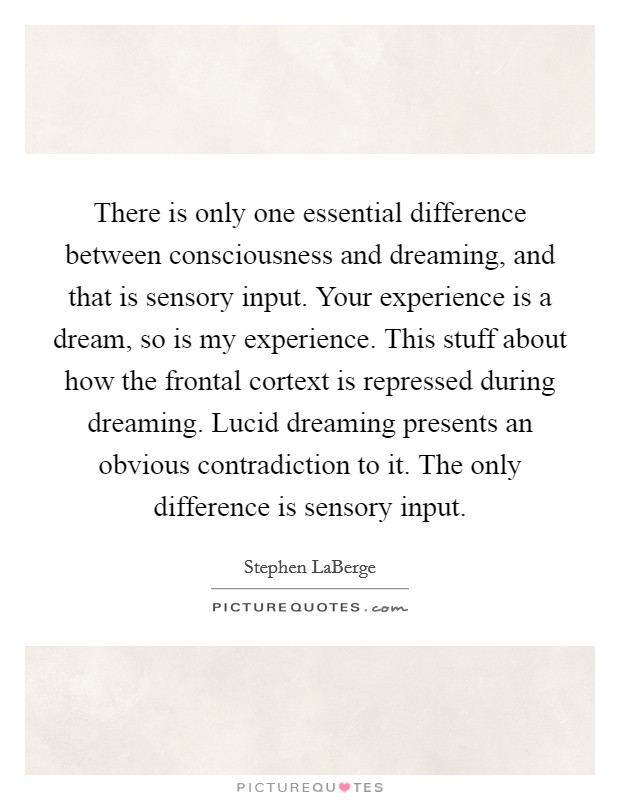 There is only one essential difference between consciousness and dreaming, and that is sensory input. Your experience is a dream, so is my experience. This stuff about how the frontal cortext is repressed during dreaming. Lucid dreaming presents an obvious contradiction to it. The only difference is sensory input Picture Quote #1