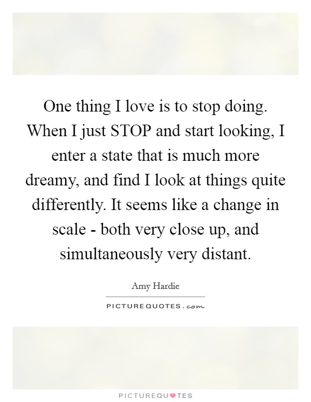 One thing I love is to stop doing. When I just STOP and start looking, I enter a state that is much more dreamy, and find I look at things quite differently. It seems like a change in scale - both very close up, and simultaneously very distant Picture Quote #1