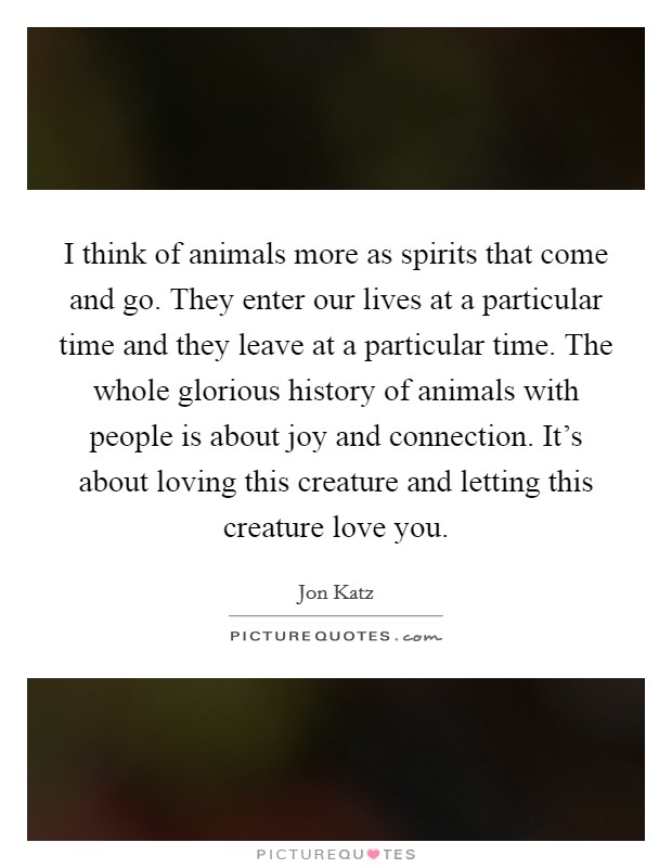 I think of animals more as spirits that come and go. They enter our lives at a particular time and they leave at a particular time. The whole glorious history of animals with people is about joy and connection. It's about loving this creature and letting this creature love you Picture Quote #1