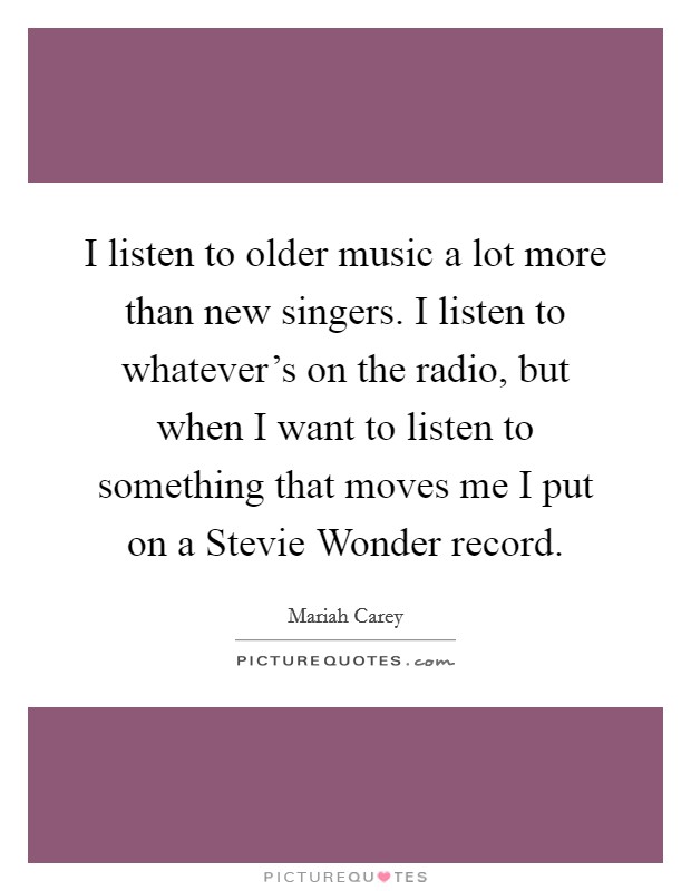 I listen to older music a lot more than new singers. I listen to whatever's on the radio, but when I want to listen to something that moves me I put on a Stevie Wonder record Picture Quote #1