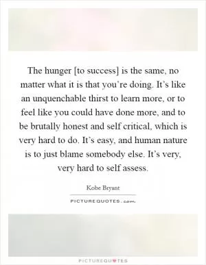 The hunger [to success] is the same, no matter what it is that you’re doing. It’s like an unquenchable thirst to learn more, or to feel like you could have done more, and to be brutally honest and self critical, which is very hard to do. It’s easy, and human nature is to just blame somebody else. It’s very, very hard to self assess Picture Quote #1