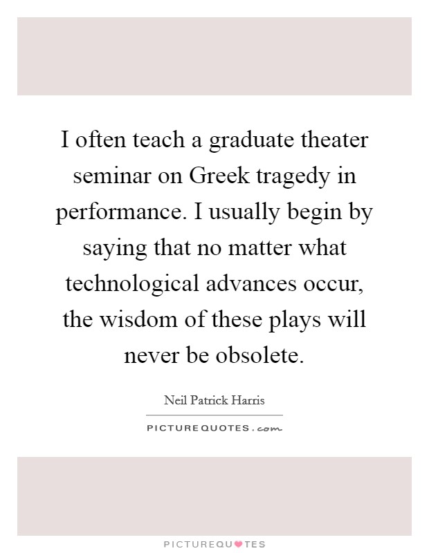 I often teach a graduate theater seminar on Greek tragedy in performance. I usually begin by saying that no matter what technological advances occur, the wisdom of these plays will never be obsolete Picture Quote #1