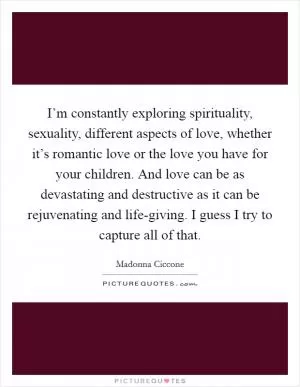 I’m constantly exploring spirituality, sexuality, different aspects of love, whether it’s romantic love or the love you have for your children. And love can be as devastating and destructive as it can be rejuvenating and life-giving. I guess I try to capture all of that Picture Quote #1
