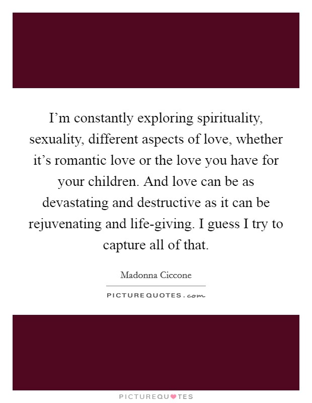 I'm constantly exploring spirituality, sexuality, different aspects of love, whether it's romantic love or the love you have for your children. And love can be as devastating and destructive as it can be rejuvenating and life-giving. I guess I try to capture all of that Picture Quote #1