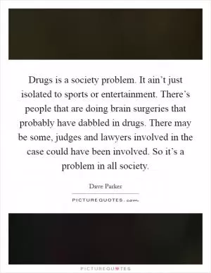 Drugs is a society problem. It ain’t just isolated to sports or entertainment. There’s people that are doing brain surgeries that probably have dabbled in drugs. There may be some, judges and lawyers involved in the case could have been involved. So it’s a problem in all society Picture Quote #1