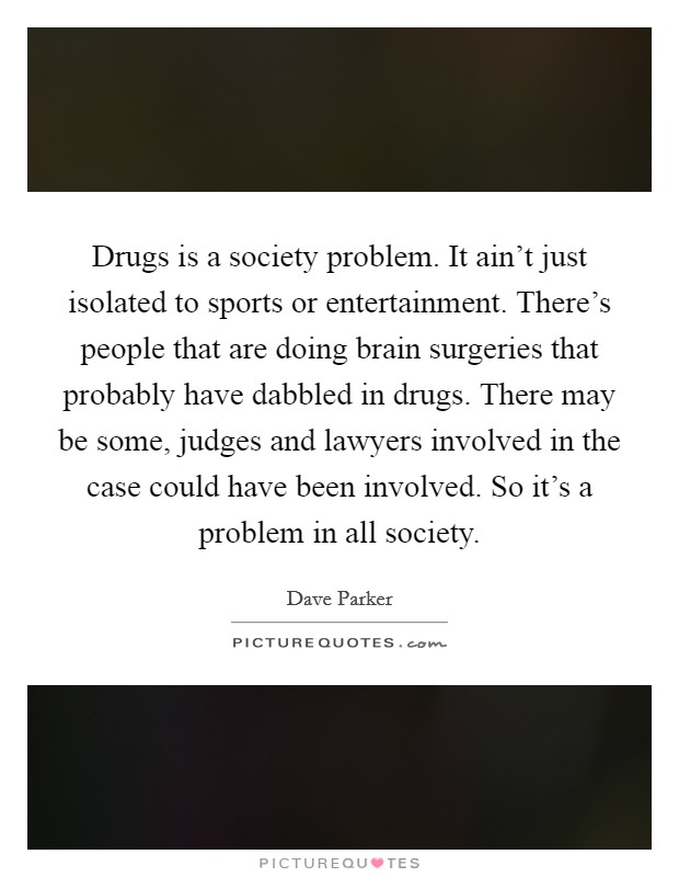 Drugs is a society problem. It ain't just isolated to sports or entertainment. There's people that are doing brain surgeries that probably have dabbled in drugs. There may be some, judges and lawyers involved in the case could have been involved. So it's a problem in all society Picture Quote #1
