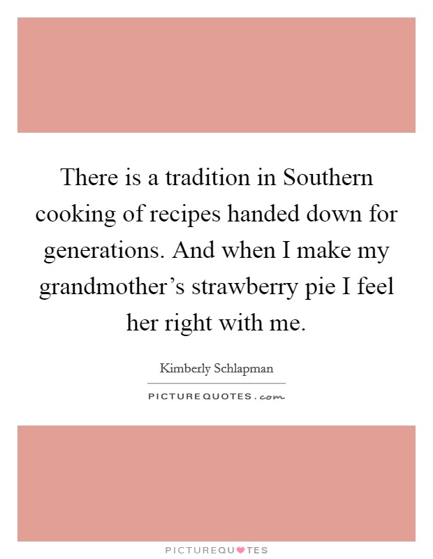 There is a tradition in Southern cooking of recipes handed down for generations. And when I make my grandmother's strawberry pie I feel her right with me Picture Quote #1