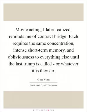 Movie acting, I later realized, reminds me of contract bridge. Each requires the same concentration, intense short-term memory, and obliviousness to everything else until the last trump is called - or whatever it is they do Picture Quote #1