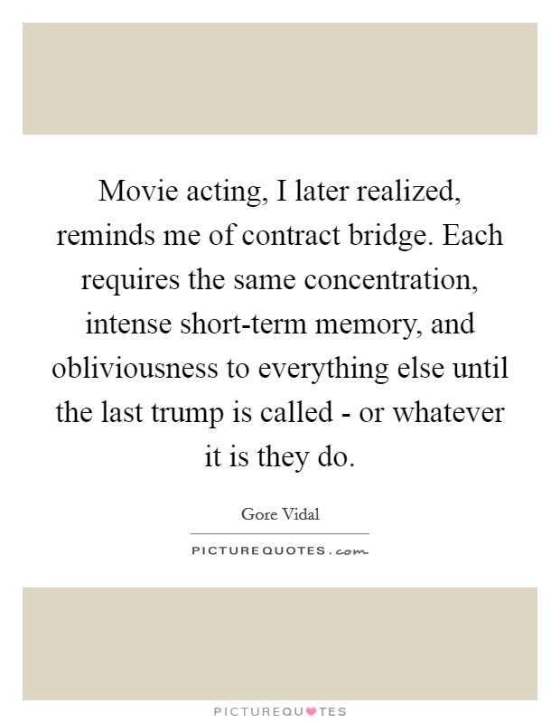 Movie acting, I later realized, reminds me of contract bridge. Each requires the same concentration, intense short-term memory, and obliviousness to everything else until the last trump is called - or whatever it is they do Picture Quote #1