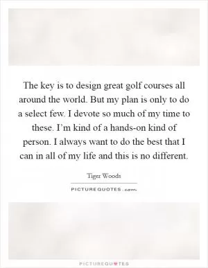 The key is to design great golf courses all around the world. But my plan is only to do a select few. I devote so much of my time to these. I’m kind of a hands-on kind of person. I always want to do the best that I can in all of my life and this is no different Picture Quote #1