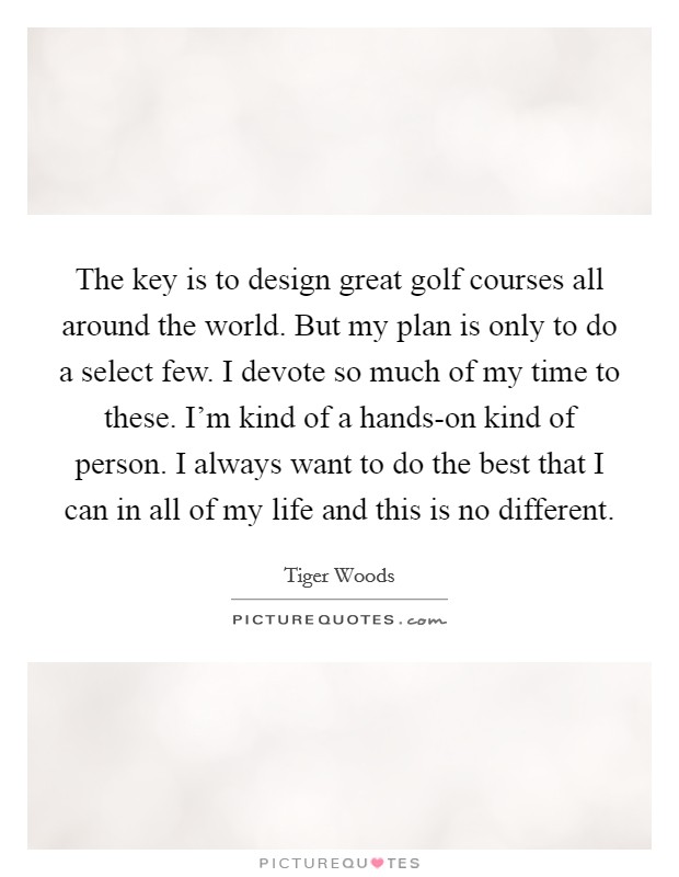The key is to design great golf courses all around the world. But my plan is only to do a select few. I devote so much of my time to these. I'm kind of a hands-on kind of person. I always want to do the best that I can in all of my life and this is no different Picture Quote #1