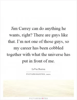 Jim Carrey can do anything he wants, right? There are guys like that. I’m not one of those guys, so my career has been cobbled together with what the universe has put in front of me Picture Quote #1