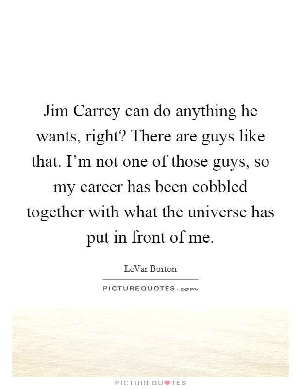 Jim Carrey can do anything he wants, right? There are guys like that. I'm not one of those guys, so my career has been cobbled together with what the universe has put in front of me Picture Quote #1
