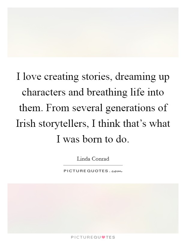 I love creating stories, dreaming up characters and breathing life into them. From several generations of Irish storytellers, I think that's what I was born to do Picture Quote #1
