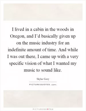 I lived in a cabin in the woods in Oregon, and I’d basically given up on the music industry for an indefinite amount of time. And while I was out there, I came up with a very specific vision of what I wanted my music to sound like Picture Quote #1