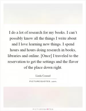 I do a lot of research for my books. I can’t possibly know all the things I write about and I love learning new things. I spend hours and hours doing research in books, libraries and online. [Once] I traveled to the reservation to get the settings and the flavor of the place down right Picture Quote #1