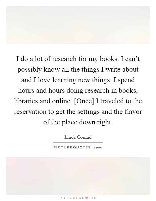 I do a lot of research for my books. I can't possibly know all the things I write about and I love learning new things. I spend hours and hours doing research in books, libraries and online. [Once] I traveled to the reservation to get the settings and the flavor of the place down right Picture Quote #1