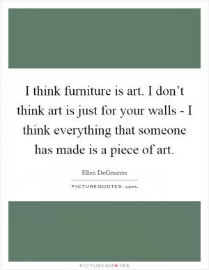 I think furniture is art. I don’t think art is just for your walls - I think everything that someone has made is a piece of art Picture Quote #1