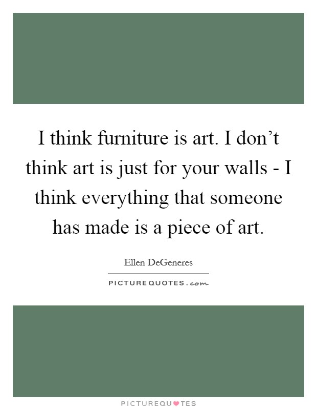 I think furniture is art. I don't think art is just for your walls - I think everything that someone has made is a piece of art Picture Quote #1