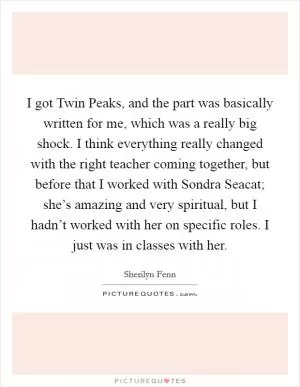 I got Twin Peaks, and the part was basically written for me, which was a really big shock. I think everything really changed with the right teacher coming together, but before that I worked with Sondra Seacat; she’s amazing and very spiritual, but I hadn’t worked with her on specific roles. I just was in classes with her Picture Quote #1