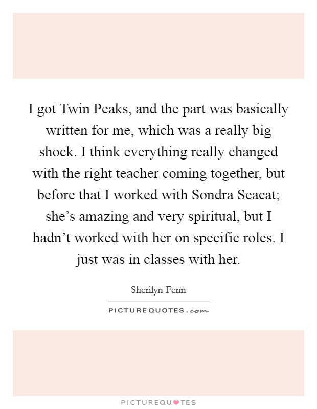 I got Twin Peaks, and the part was basically written for me, which was a really big shock. I think everything really changed with the right teacher coming together, but before that I worked with Sondra Seacat; she's amazing and very spiritual, but I hadn't worked with her on specific roles. I just was in classes with her Picture Quote #1