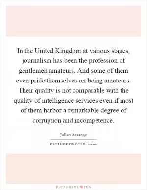 In the United Kingdom at various stages, journalism has been the profession of gentlemen amateurs. And some of them even pride themselves on being amateurs. Their quality is not comparable with the quality of intelligence services even if most of them harbor a remarkable degree of corruption and incompetence Picture Quote #1