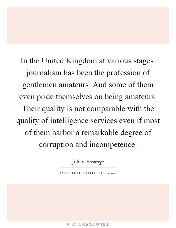 In the United Kingdom at various stages, journalism has been the profession of gentlemen amateurs. And some of them even pride themselves on being amateurs. Their quality is not comparable with the quality of intelligence services even if most of them harbor a remarkable degree of corruption and incompetence Picture Quote #1