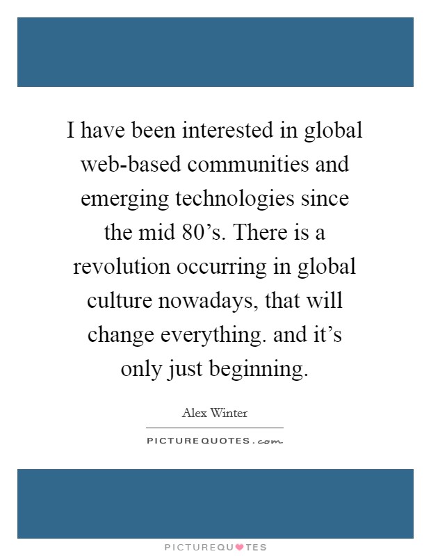 I have been interested in global web-based communities and emerging technologies since the mid 80's. There is a revolution occurring in global culture nowadays, that will change everything. and it's only just beginning Picture Quote #1