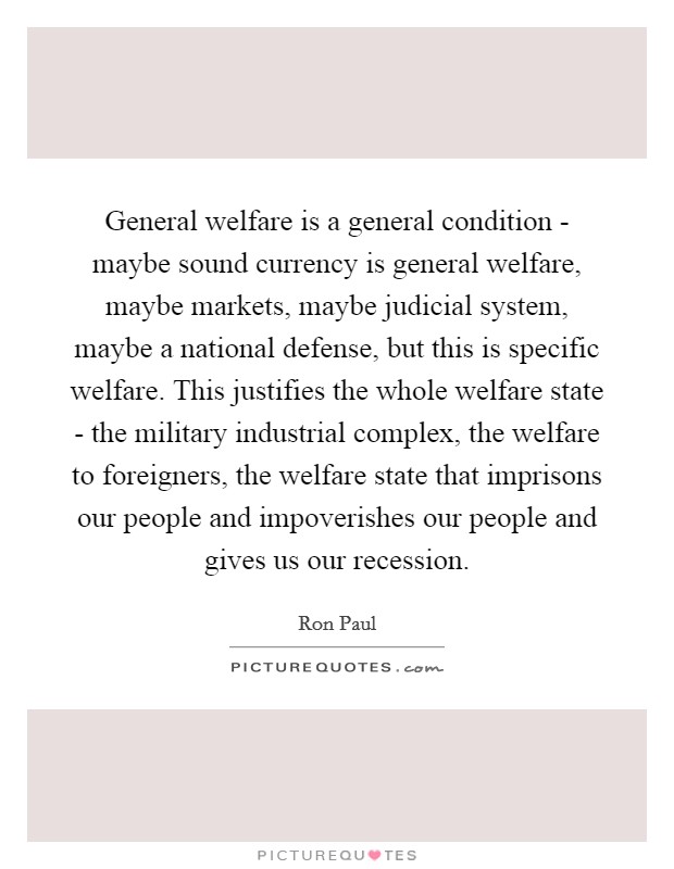 General welfare is a general condition - maybe sound currency is general welfare, maybe markets, maybe judicial system, maybe a national defense, but this is specific welfare. This justifies the whole welfare state - the military industrial complex, the welfare to foreigners, the welfare state that imprisons our people and impoverishes our people and gives us our recession Picture Quote #1