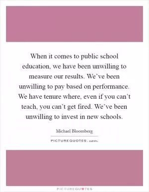 When it comes to public school education, we have been unwilling to measure our results. We’ve been unwilling to pay based on performance. We have tenure where, even if you can’t teach, you can’t get fired. We’ve been unwilling to invest in new schools Picture Quote #1
