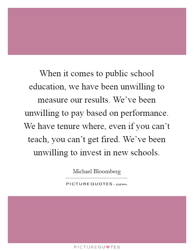 When it comes to public school education, we have been unwilling to measure our results. We've been unwilling to pay based on performance. We have tenure where, even if you can't teach, you can't get fired. We've been unwilling to invest in new schools Picture Quote #1