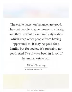 The estate taxes, on balance, are good. They get people to give money to charity, and they prevent these family dynasties which keep other people from having opportunities. It may be good for a family, but for society it’s probably not good. And I’ve always been in favor of having an estate tax Picture Quote #1