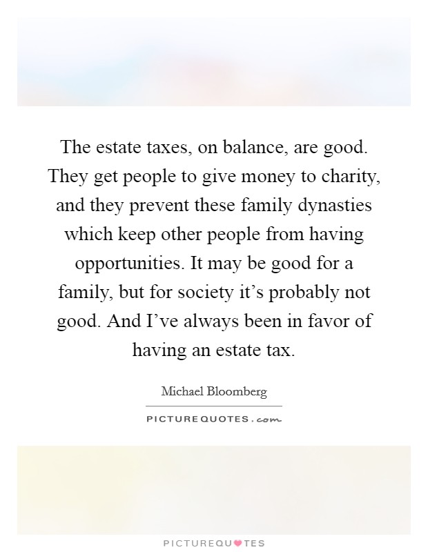 The estate taxes, on balance, are good. They get people to give money to charity, and they prevent these family dynasties which keep other people from having opportunities. It may be good for a family, but for society it's probably not good. And I've always been in favor of having an estate tax Picture Quote #1