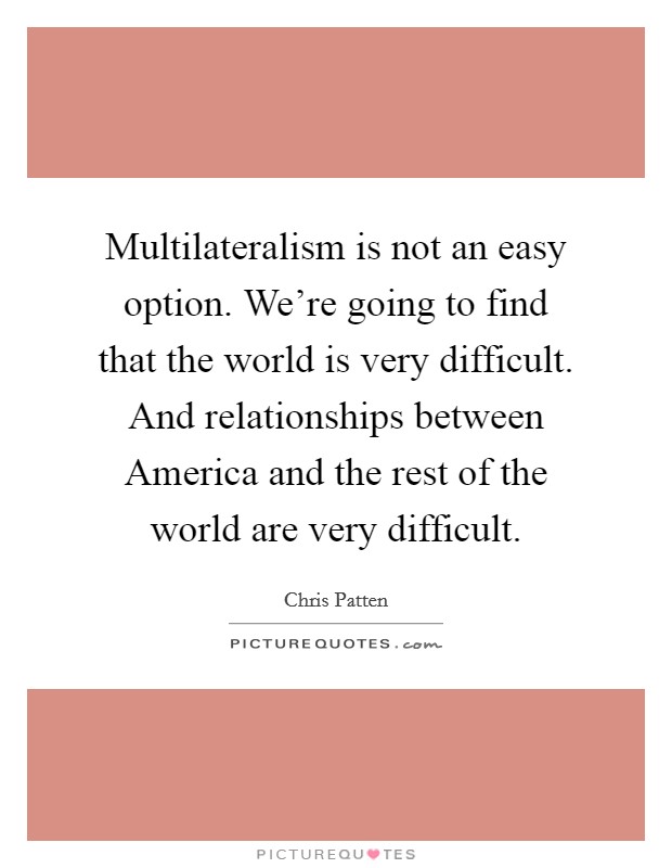 Multilateralism is not an easy option. We're going to find that the world is very difficult. And relationships between America and the rest of the world are very difficult Picture Quote #1