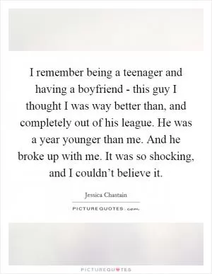 I remember being a teenager and having a boyfriend - this guy I thought I was way better than, and completely out of his league. He was a year younger than me. And he broke up with me. It was so shocking, and I couldn’t believe it Picture Quote #1
