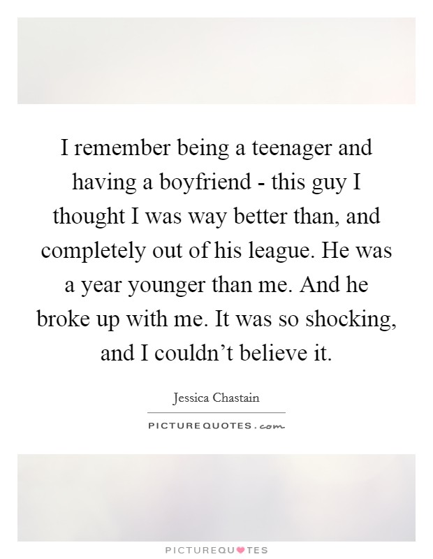 I remember being a teenager and having a boyfriend - this guy I thought I was way better than, and completely out of his league. He was a year younger than me. And he broke up with me. It was so shocking, and I couldn't believe it Picture Quote #1