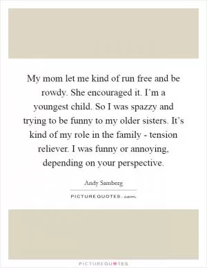 My mom let me kind of run free and be rowdy. She encouraged it. I’m a youngest child. So I was spazzy and trying to be funny to my older sisters. It’s kind of my role in the family - tension reliever. I was funny or annoying, depending on your perspective Picture Quote #1