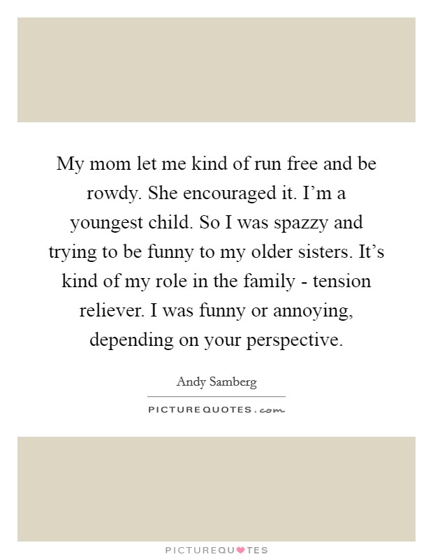 My mom let me kind of run free and be rowdy. She encouraged it. I'm a youngest child. So I was spazzy and trying to be funny to my older sisters. It's kind of my role in the family - tension reliever. I was funny or annoying, depending on your perspective Picture Quote #1