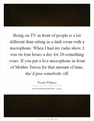 Being on TV in front of people is a lot different than sitting in a dark room with a microphone. When I had my radio show, I was on four hours a day for 20-something years. If you put a live microphone in front of Mother Teresa for that amount of time, she’d piss somebody off Picture Quote #1