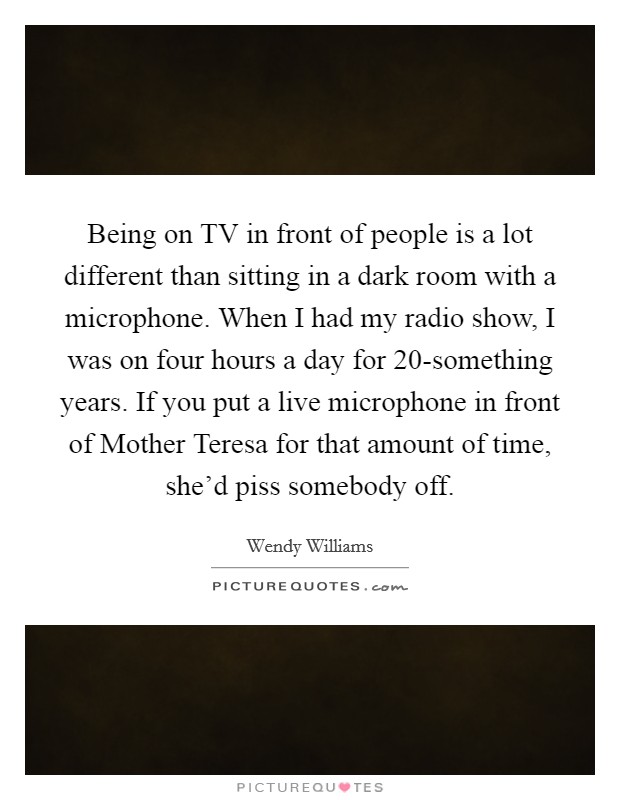 Being on TV in front of people is a lot different than sitting in a dark room with a microphone. When I had my radio show, I was on four hours a day for 20-something years. If you put a live microphone in front of Mother Teresa for that amount of time, she'd piss somebody off Picture Quote #1