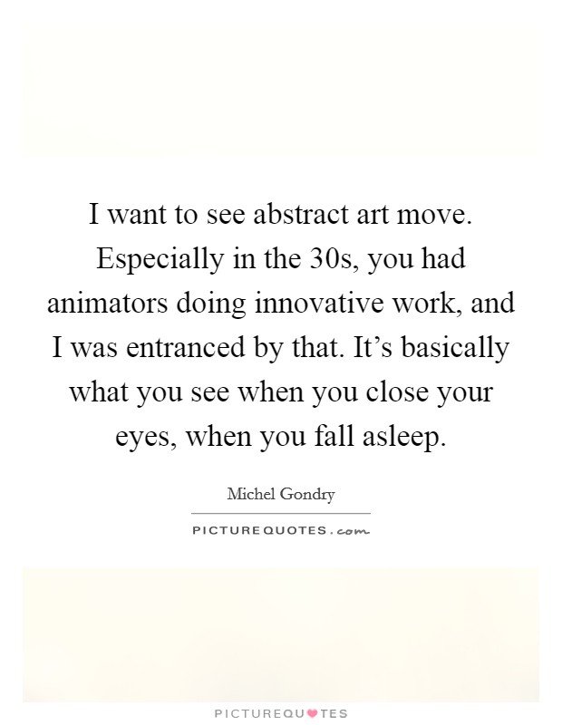 I want to see abstract art move. Especially in the  30s, you had animators doing innovative work, and I was entranced by that. It's basically what you see when you close your eyes, when you fall asleep Picture Quote #1