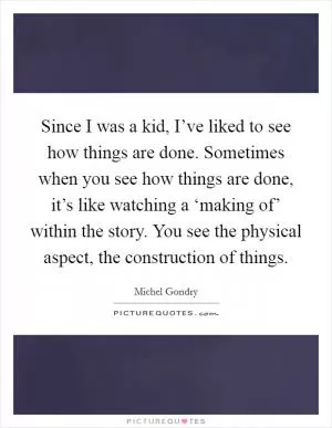 Since I was a kid, I’ve liked to see how things are done. Sometimes when you see how things are done, it’s like watching a ‘making of’ within the story. You see the physical aspect, the construction of things Picture Quote #1