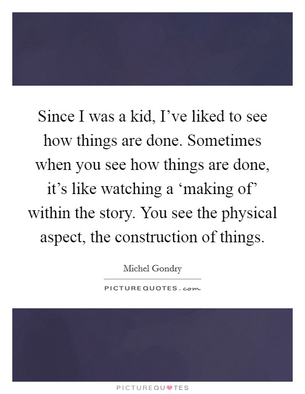 Since I was a kid, I've liked to see how things are done. Sometimes when you see how things are done, it's like watching a ‘making of' within the story. You see the physical aspect, the construction of things Picture Quote #1