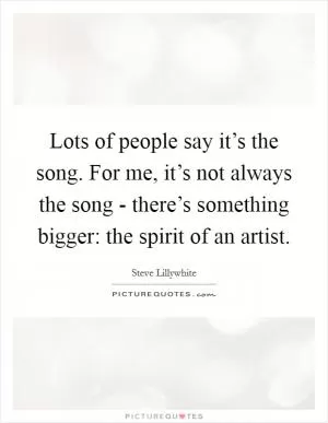 Lots of people say it’s the song. For me, it’s not always the song - there’s something bigger: the spirit of an artist Picture Quote #1