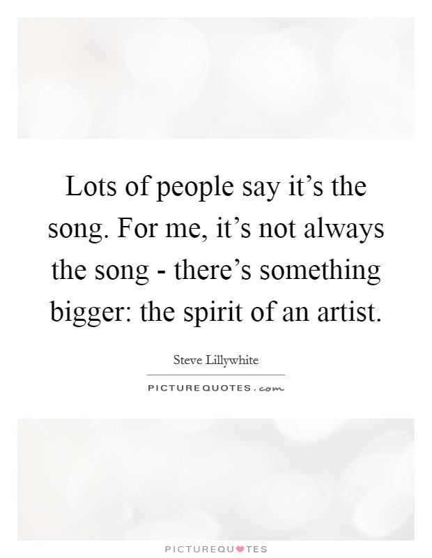 Lots of people say it's the song. For me, it's not always the song - there's something bigger: the spirit of an artist Picture Quote #1