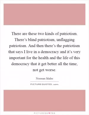 There are these two kinds of patriotism. There’s blind patriotism, unflagging patriotism. And then there’s the patriotism that says I live in a democracy and it’s very important for the health and the life of this democracy that it get better all the time, not get worse Picture Quote #1