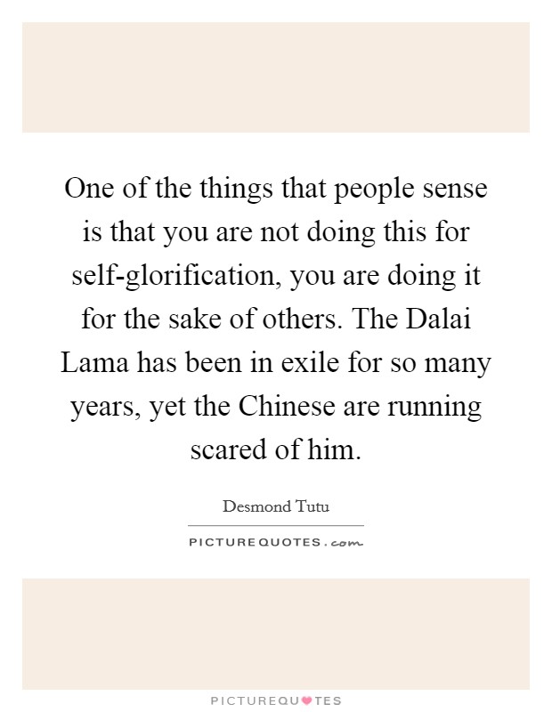 One of the things that people sense is that you are not doing this for self-glorification, you are doing it for the sake of others. The Dalai Lama has been in exile for so many years, yet the Chinese are running scared of him Picture Quote #1