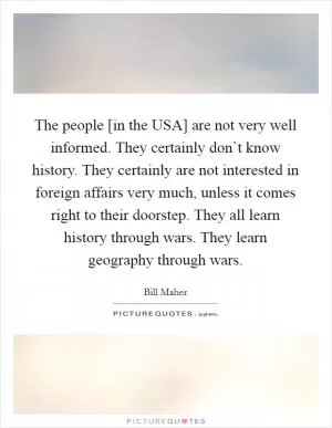 The people [in the USA] are not very well informed. They certainly don`t know history. They certainly are not interested in foreign affairs very much, unless it comes right to their doorstep. They all learn history through wars. They learn geography through wars Picture Quote #1