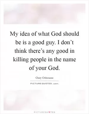 My idea of what God should be is a good guy. I don’t think there’s any good in killing people in the name of your God Picture Quote #1